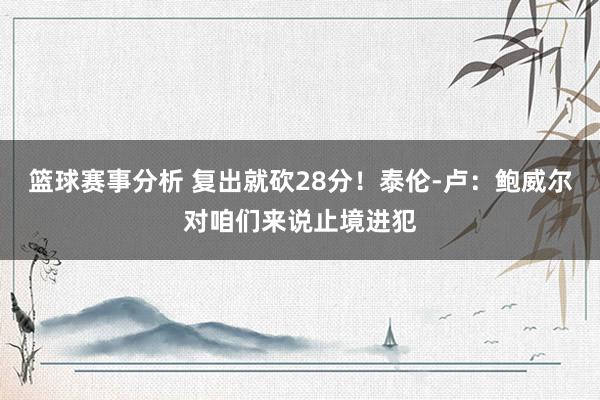 篮球赛事分析 复出就砍28分！泰伦-卢：鲍威尔对咱们来说止境进犯