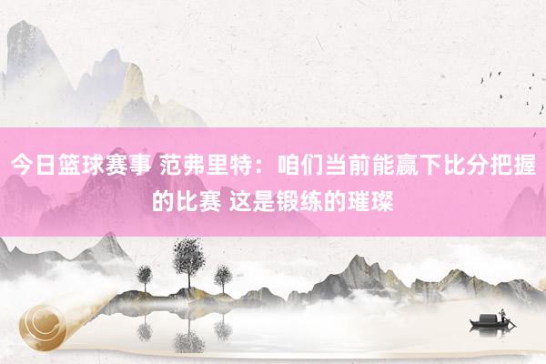 今日篮球赛事 范弗里特：咱们当前能赢下比分把握的比赛 这是锻练的璀璨