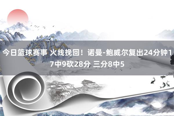 今日篮球赛事 火线挽回！诺曼-鲍威尔复出24分钟17中9砍28分 三分8中5