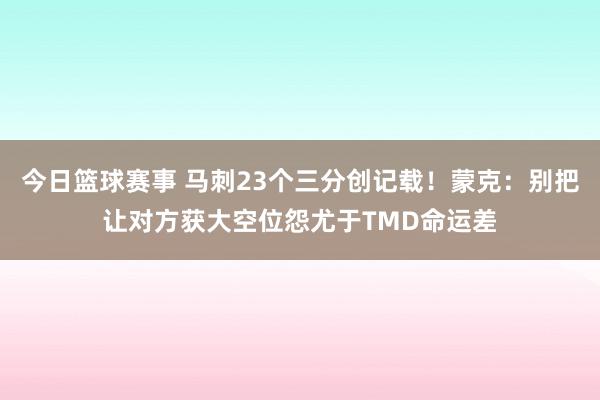 今日篮球赛事 马刺23个三分创记载！蒙克：别把让对方获大空位怨尤于TMD命运差