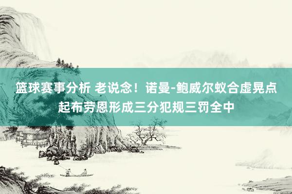 篮球赛事分析 老说念！诺曼-鲍威尔蚁合虚晃点起布劳恩形成三分犯规三罚全中