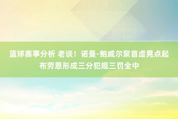 篮球赛事分析 老谈！诺曼-鲍威尔聚首虚晃点起布劳恩形成三分犯规三罚全中