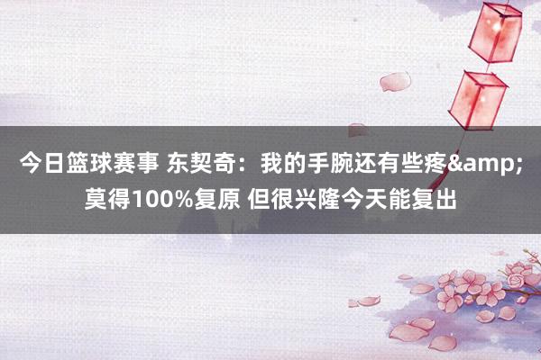 今日篮球赛事 东契奇：我的手腕还有些疼&莫得100%复原 但很兴隆今天能复出