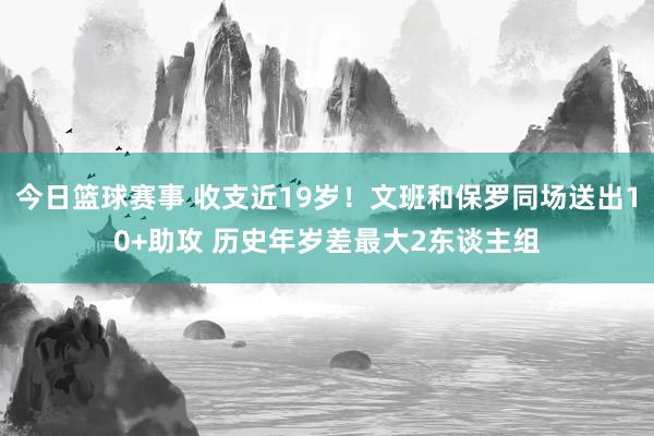 今日篮球赛事 收支近19岁！文班和保罗同场送出10+助攻 历史年岁差最大2东谈主组