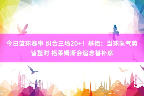 今日篮球赛事 纠合三场20+！基德：当球队气势皆整时 格莱姆斯会追念替补席