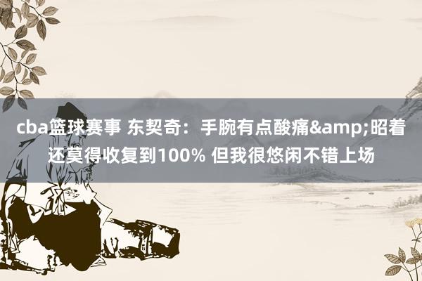 cba篮球赛事 东契奇：手腕有点酸痛&昭着还莫得收复到100% 但我很悠闲不错上场