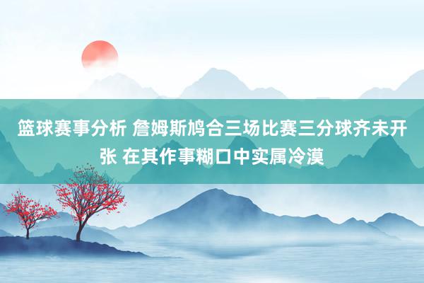 篮球赛事分析 詹姆斯鸠合三场比赛三分球齐未开张 在其作事糊口中实属冷漠