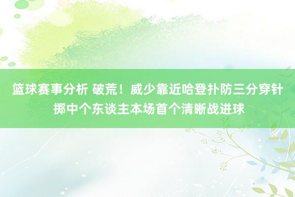 篮球赛事分析 破荒！威少靠近哈登扑防三分穿针 掷中个东谈主本场首个清晰战进球