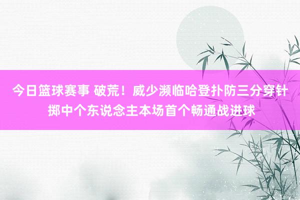 今日篮球赛事 破荒！威少濒临哈登扑防三分穿针 掷中个东说念主本场首个畅通战进球