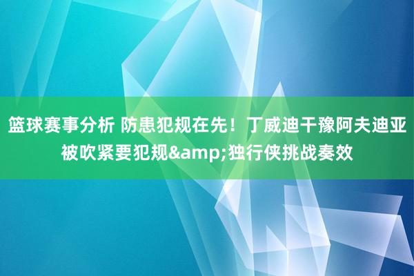 篮球赛事分析 防患犯规在先！丁威迪干豫阿夫迪亚被吹紧要犯规&独行侠挑战奏效