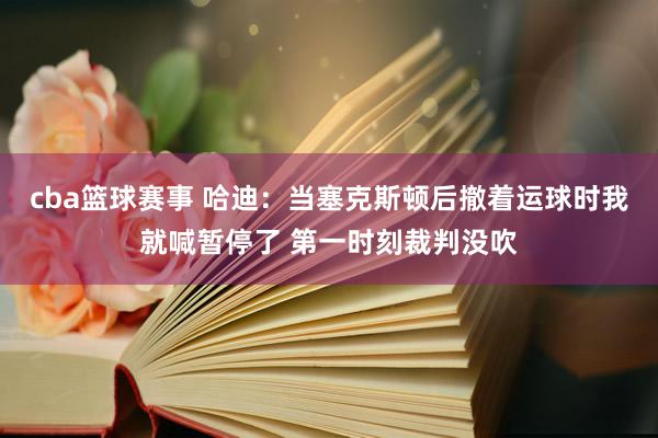 cba篮球赛事 哈迪：当塞克斯顿后撤着运球时我就喊暂停了 第一时刻裁判没吹