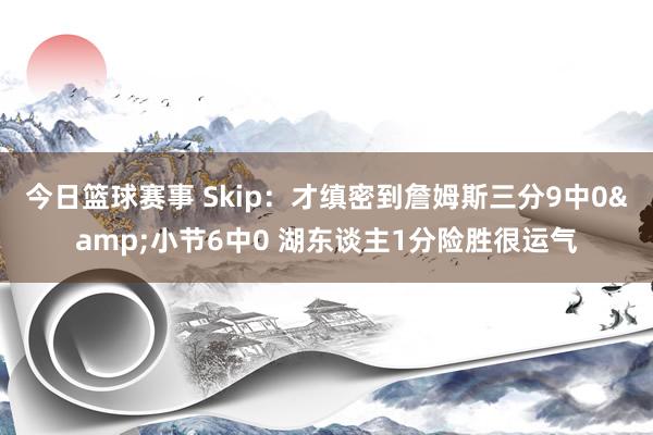 今日篮球赛事 Skip：才缜密到詹姆斯三分9中0&小节6中0 湖东谈主1分险胜很运气