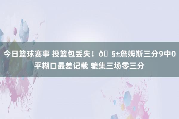 今日篮球赛事 投篮包丢失！🧱詹姆斯三分9中0平糊口最差记载 辘集三场零三分