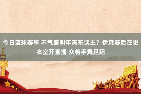 今日篮球赛事 不气盛叫年青东谈主？伊森赛后在更衣室开直播 众将手舞足蹈