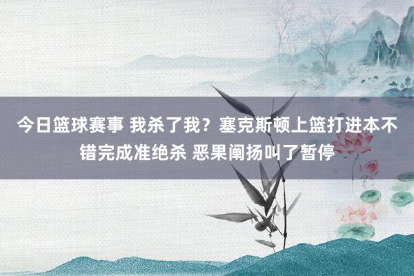 今日篮球赛事 我杀了我？塞克斯顿上篮打进本不错完成准绝杀 恶果阐扬叫了暂停