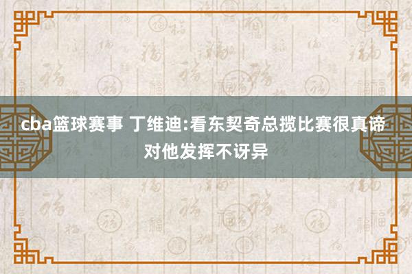 cba篮球赛事 丁维迪:看东契奇总揽比赛很真谛 对他发挥不讶异