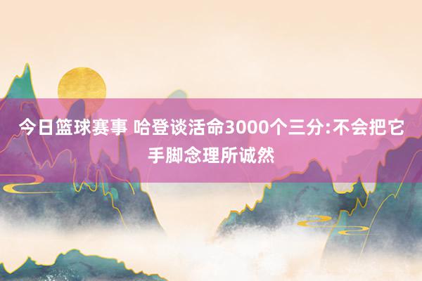 今日篮球赛事 哈登谈活命3000个三分:不会把它手脚念理所诚然