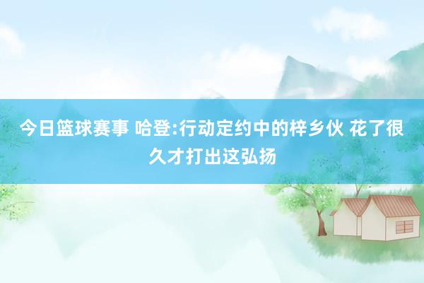 今日篮球赛事 哈登:行动定约中的梓乡伙 花了很久才打出这弘扬