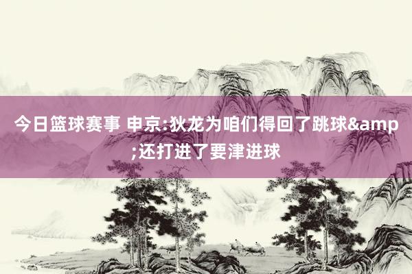 今日篮球赛事 申京:狄龙为咱们得回了跳球&还打进了要津进球