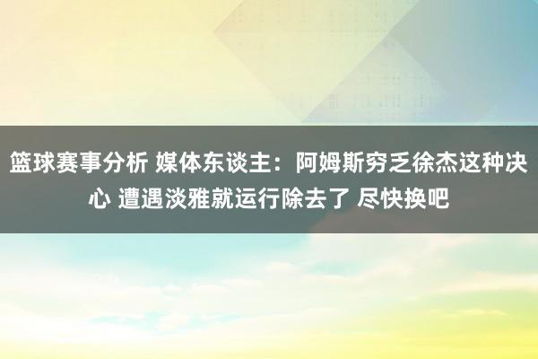 篮球赛事分析 媒体东谈主：阿姆斯穷乏徐杰这种决心 遭遇淡雅就运行除去了 尽快换吧