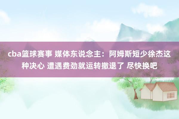 cba篮球赛事 媒体东说念主：阿姆斯短少徐杰这种决心 遭遇费劲就运转撤退了 尽快换吧