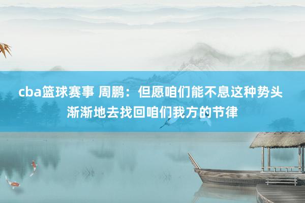 cba篮球赛事 周鹏：但愿咱们能不息这种势头 渐渐地去找回咱们我方的节律