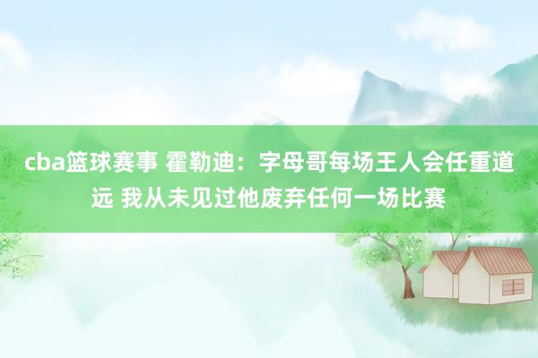 cba篮球赛事 霍勒迪：字母哥每场王人会任重道远 我从未见过他废弃任何一场比赛