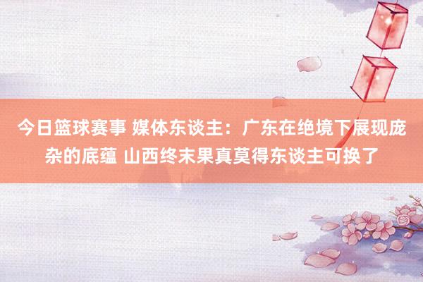 今日篮球赛事 媒体东谈主：广东在绝境下展现庞杂的底蕴 山西终末果真莫得东谈主可换了