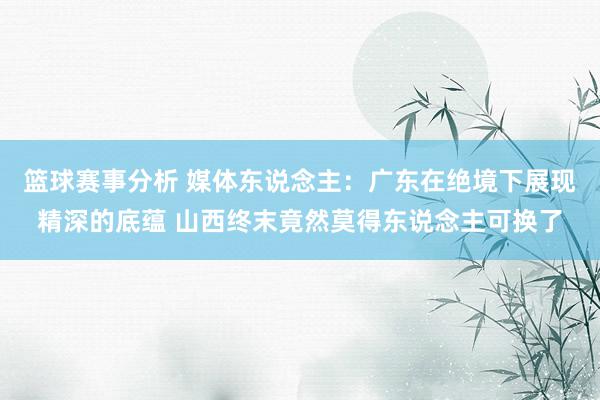 篮球赛事分析 媒体东说念主：广东在绝境下展现精深的底蕴 山西终末竟然莫得东说念主可换了