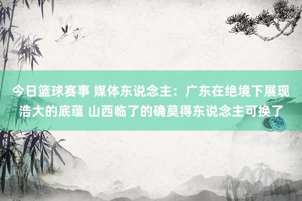 今日篮球赛事 媒体东说念主：广东在绝境下展现浩大的底蕴 山西临了的确莫得东说念主可换了