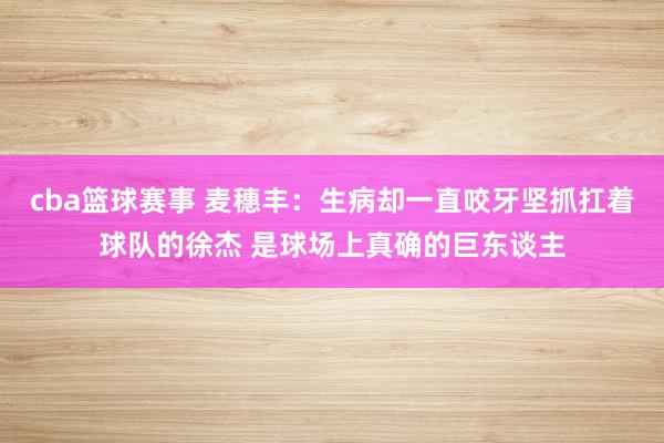 cba篮球赛事 麦穗丰：生病却一直咬牙坚抓扛着球队的徐杰 是球场上真确的巨东谈主