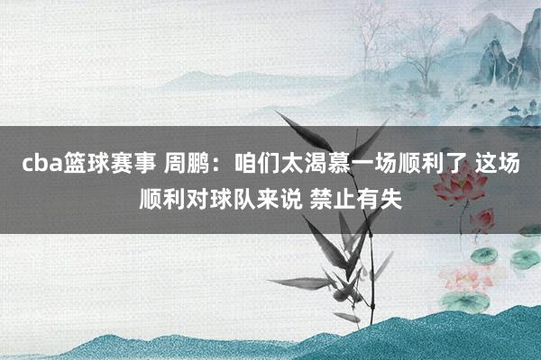 cba篮球赛事 周鹏：咱们太渴慕一场顺利了 这场顺利对球队来说 禁止有失