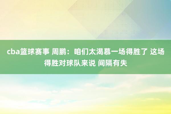 cba篮球赛事 周鹏：咱们太渴慕一场得胜了 这场得胜对球队来说 间隔有失