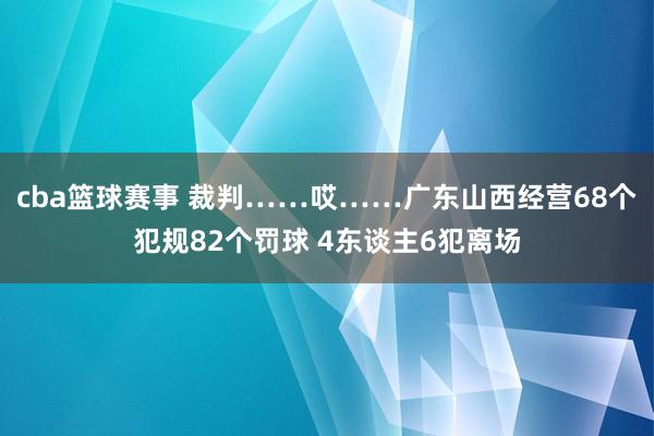 cba篮球赛事 裁判……哎……广东山西经营68个犯规82个罚球 4东谈主6犯离场