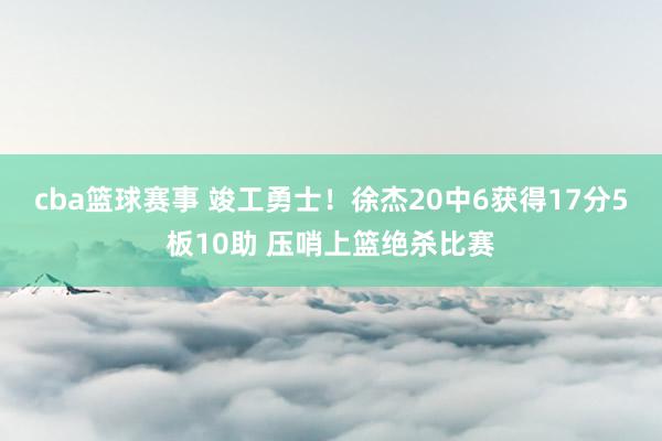 cba篮球赛事 竣工勇士！徐杰20中6获得17分5板10助 压哨上篮绝杀比赛