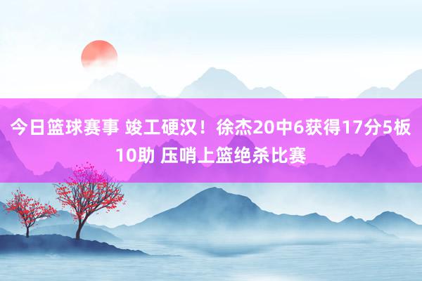 今日篮球赛事 竣工硬汉！徐杰20中6获得17分5板10助 压哨上篮绝杀比赛