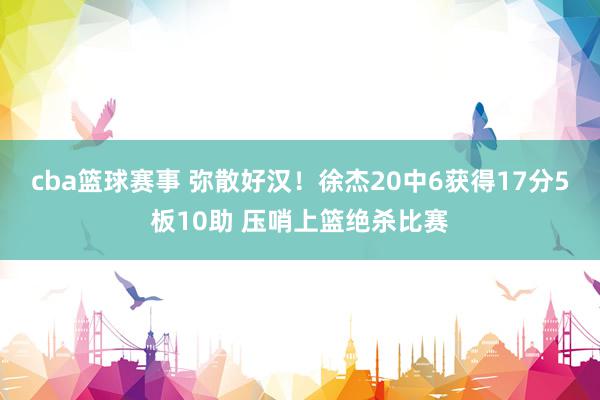 cba篮球赛事 弥散好汉！徐杰20中6获得17分5板10助 压哨上篮绝杀比赛