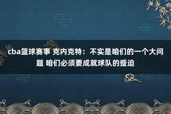 cba篮球赛事 克内克特：不实是咱们的一个大问题 咱们必须要成就球队的蹙迫