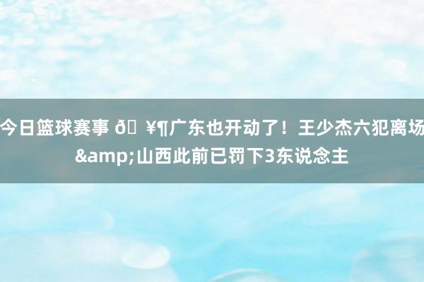 今日篮球赛事 🥶广东也开动了！王少杰六犯离场&山西此前已罚下3东说念主