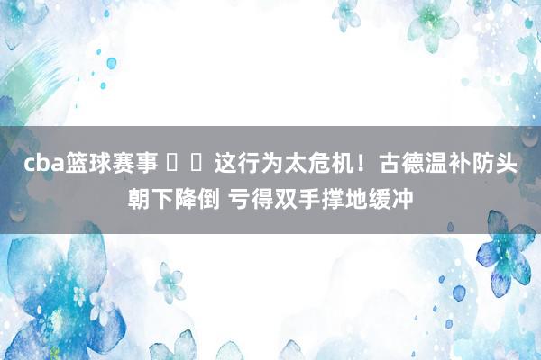 cba篮球赛事 ⚠️这行为太危机！古德温补防头朝下降倒 亏得双手撑地缓冲