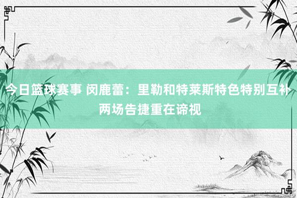 今日篮球赛事 闵鹿蕾：里勒和特莱斯特色特别互补 两场告捷重在谛视