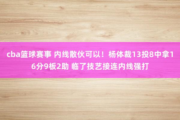 cba篮球赛事 内线散伙可以！杨体裁13投8中拿16分9板2助 临了技艺接连内线强打