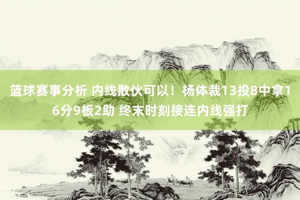 篮球赛事分析 内线散伙可以！杨体裁13投8中拿16分9板2助 终末时刻接连内线强打