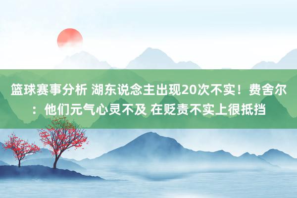 篮球赛事分析 湖东说念主出现20次不实！费舍尔：他们元气心灵不及 在贬责不实上很抵挡