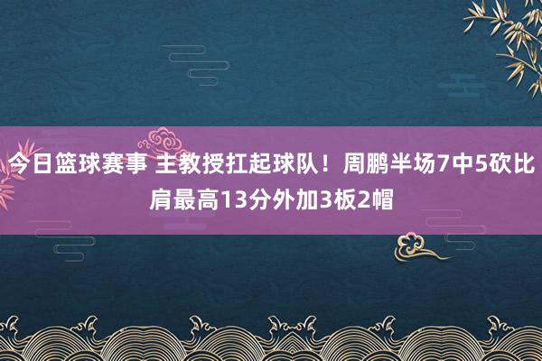 今日篮球赛事 主教授扛起球队！周鹏半场7中5砍比肩最高13分外加3板2帽