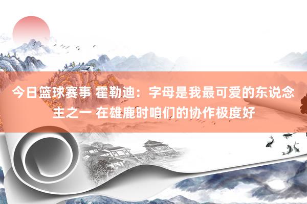 今日篮球赛事 霍勒迪：字母是我最可爱的东说念主之一 在雄鹿时咱们的协作极度好