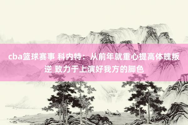 cba篮球赛事 科内特：从前年就重心提高体魄叛逆 致力于上演好我方的脚色