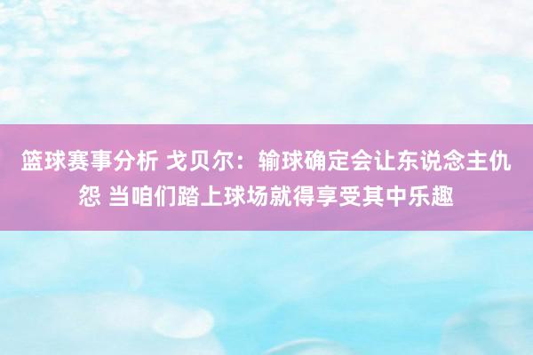 篮球赛事分析 戈贝尔：输球确定会让东说念主仇怨 当咱们踏上球场就得享受其中乐趣