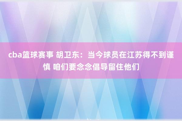 cba篮球赛事 胡卫东：当今球员在江苏得不到谨慎 咱们要念念倡导留住他们