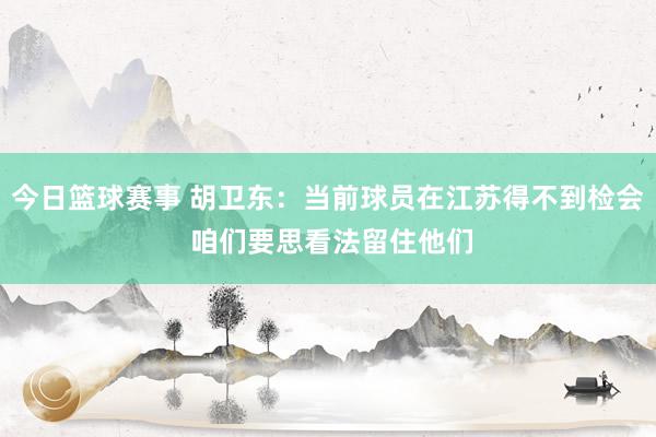 今日篮球赛事 胡卫东：当前球员在江苏得不到检会 咱们要思看法留住他们